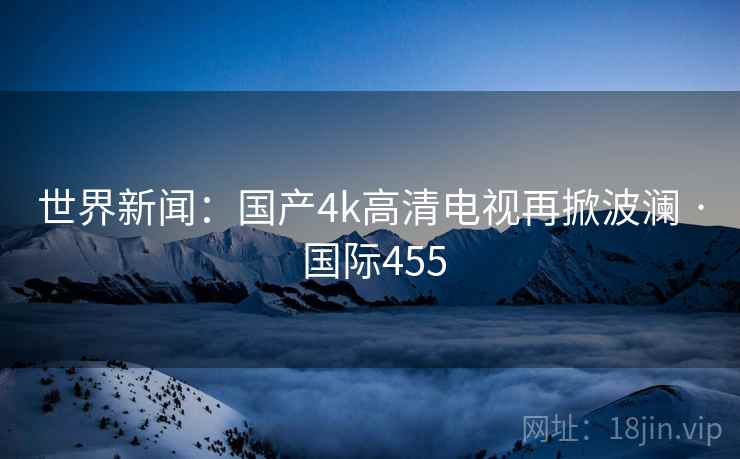 世界新闻：国产4k高清电视再掀波澜 · 国际455