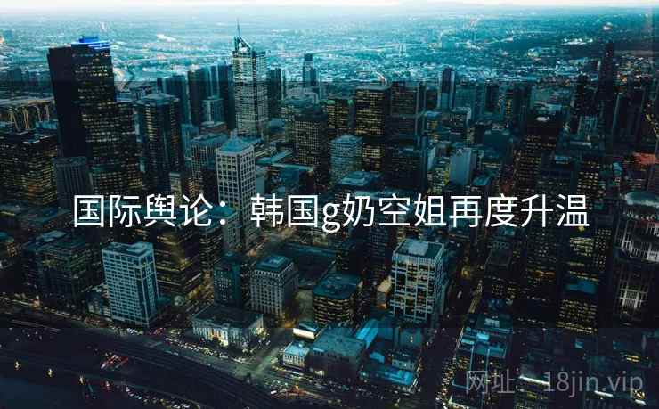 国际舆论：韩国g奶空姐再度升温