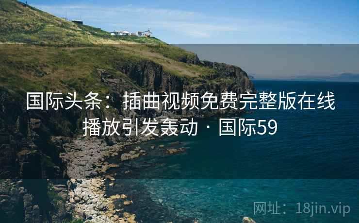国际头条：插曲视频免费完整版在线播放引发轰动 · 国际59