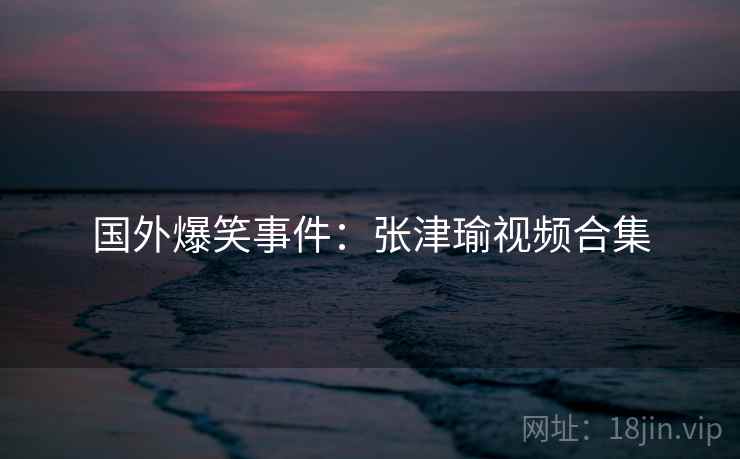 国外爆笑事件：张津瑜视频合集