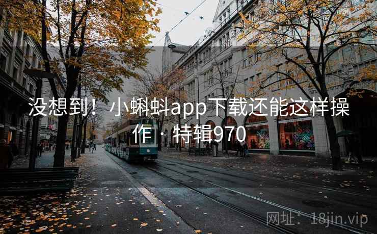 没想到！小蝌蚪app下载还能这样操作 · 特辑970