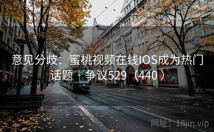 意见分歧：蜜桃视频在线IOS成为热门话题 · 争议529（440 ）