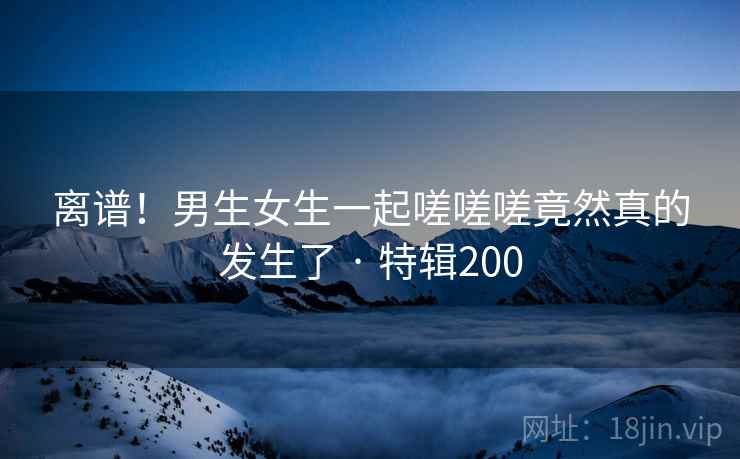 离谱！男生女生一起嗟嗟嗟竟然真的发生了 · 特辑200