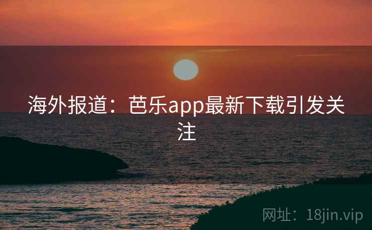 海外报道：芭乐app最新下载引发关注