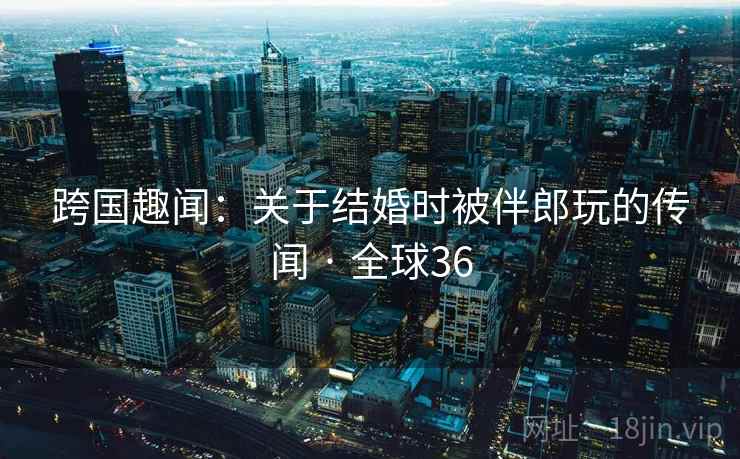 跨国趣闻：关于结婚时被伴郎玩的传闻 · 全球36