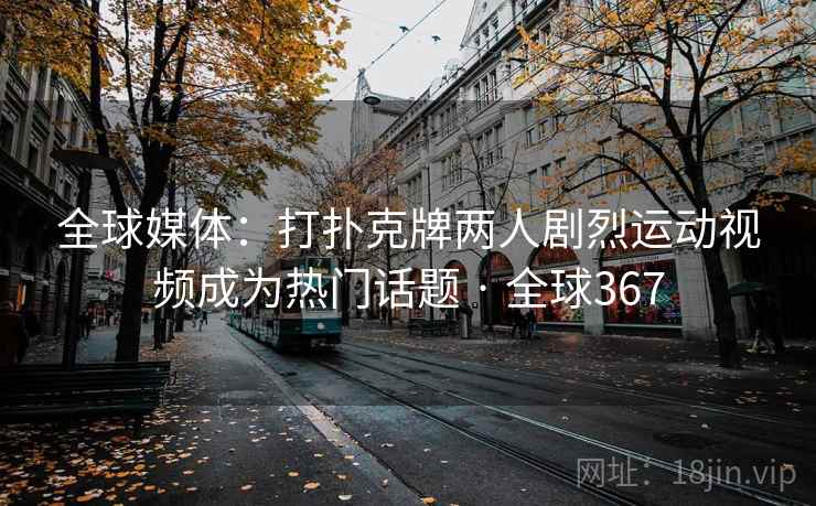 全球媒体：打扑克牌两人剧烈运动视频成为热门话题 · 全球367