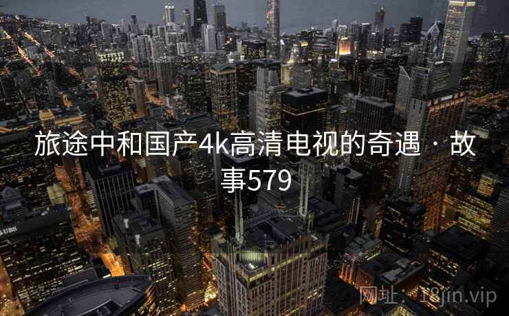 旅途中和国产4k高清电视的奇遇 · 故事579 旅途中和国产4k高清电视的奇遇 · 故事579