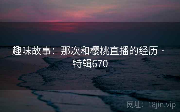 趣味故事：那次和樱桃直播的经历 · 特辑670