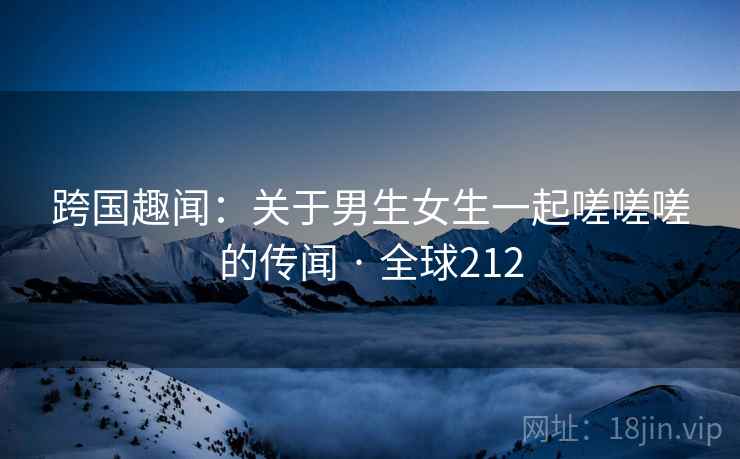 跨国趣闻:关于男生女生一起嗟嗟嗟的传闻 · 全球212 跨国趣闻:关于男生女生一起嗟嗟嗟的传闻 · 全球212